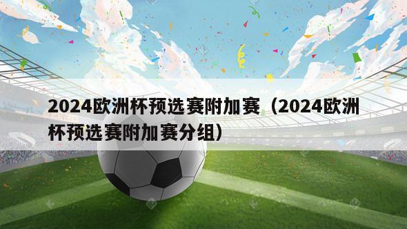 2024欧洲杯预选赛附加赛（2024欧洲杯预选赛附加赛分组）